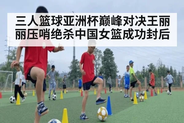 三人篮球亚洲杯巅峰对决王丽丽压哨绝杀中国女篮成功封后