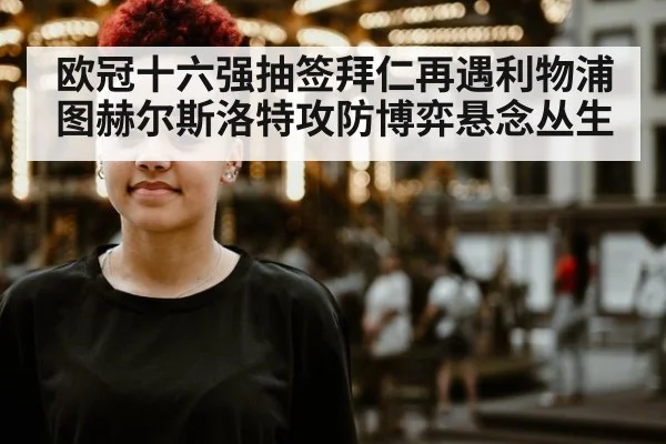 欧冠十六强抽签拜仁再遇利物浦 图赫尔斯洛特攻防博弈悬念丛生