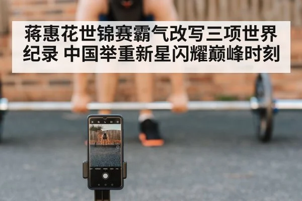 蒋惠花世锦赛霸气改写三项世界纪录 中国举重新星闪耀巅峰时刻