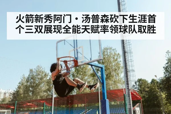 火箭新秀阿门·汤普森砍下生涯首个三双展现全能天赋率领球队取胜